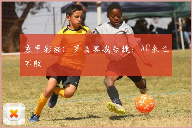 意甲彩经：罗马客战告捷，AC米兰不败