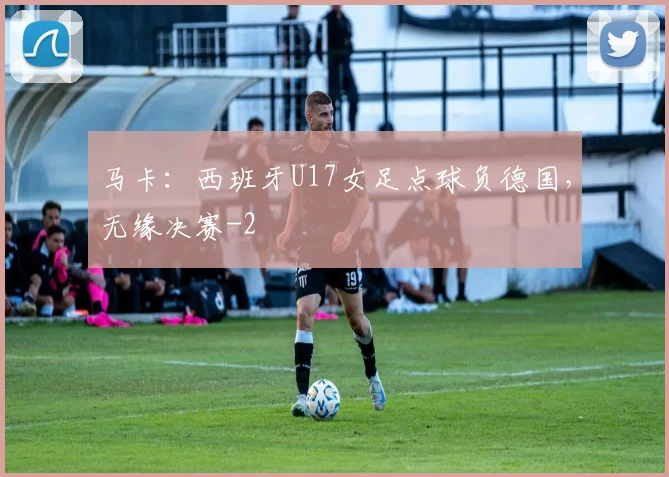 马卡：西班牙U17女足点球负德国，无缘决赛