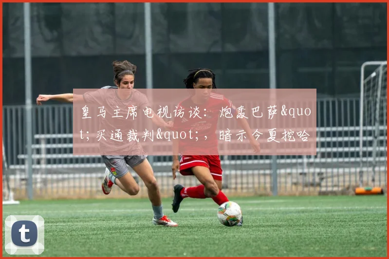 皇马主席电视访谈：炮轰巴萨"买通裁判"，暗示今夏挖哈兰德