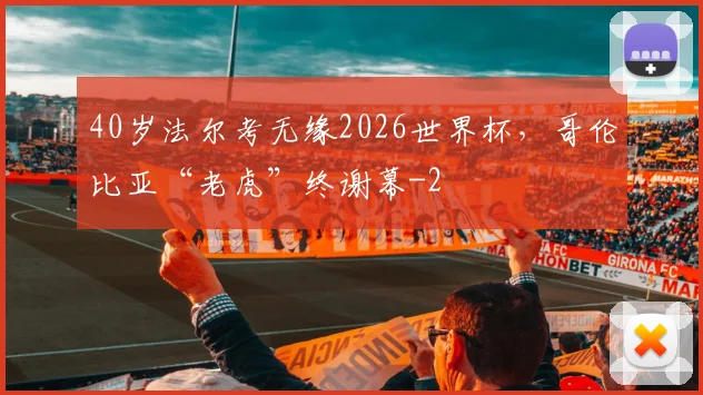 40岁法尔考无缘2026世界杯，哥伦比亚“老虎”终谢幕