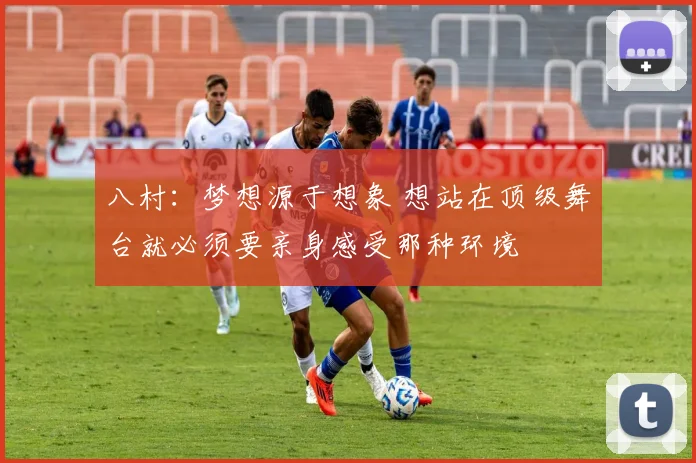 八村：梦想源于想象 想站在顶级舞台就必须要亲身感受那种环境