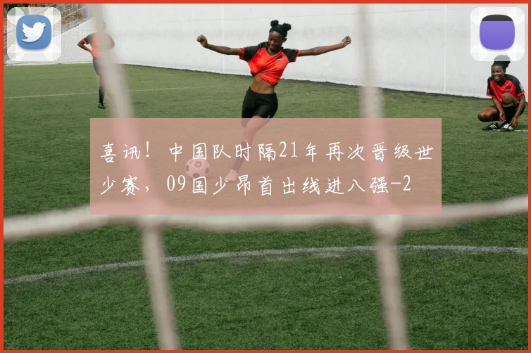喜讯！中国队时隔21年再次晋级世少赛，09国少昂首出线进八强