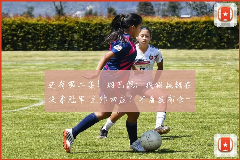还有第二集！姆巴佩：我错就错在没拿冠军 主帅回应？不看发布会