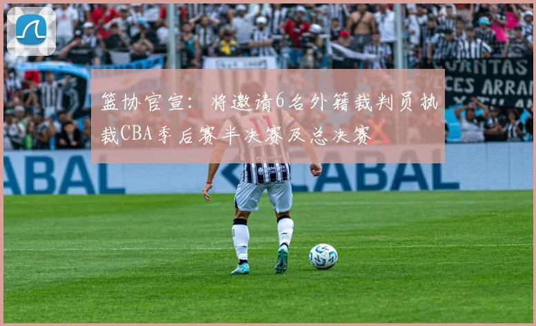 篮协官宣：将邀请6名外籍裁判员执裁CBA季后赛半决赛及总决赛
