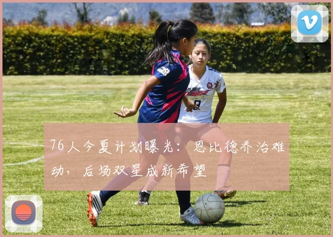 76人今夏计划曝光：恩比德乔治难动，后场双星成新希望