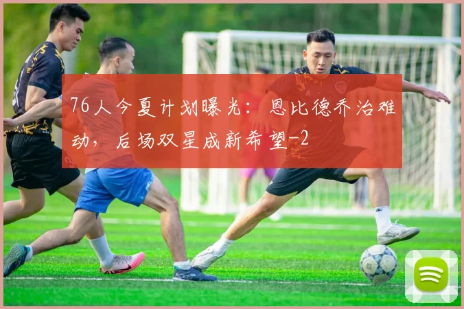 76人今夏计划曝光：恩比德乔治难动，后场双星成新希望