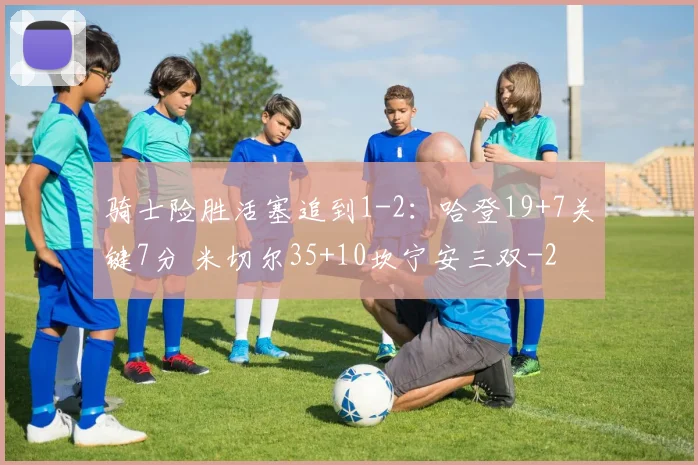 骑士险胜活塞追到1-2：哈登19+7关键7分 米切尔35+10坎宁安三双