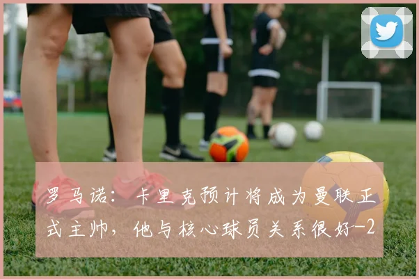 罗马诺：卡里克预计将成为曼联正式主帅，他与核心球员关系很好