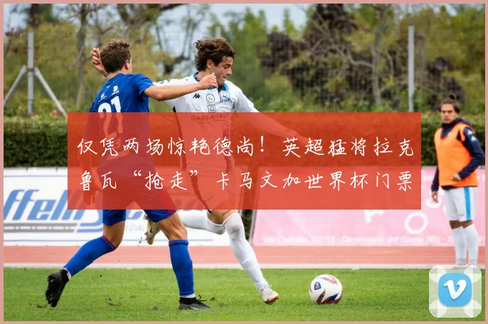 仅凭两场惊艳德尚！英超猛将拉克鲁瓦“抢走”卡马文加世界杯门票