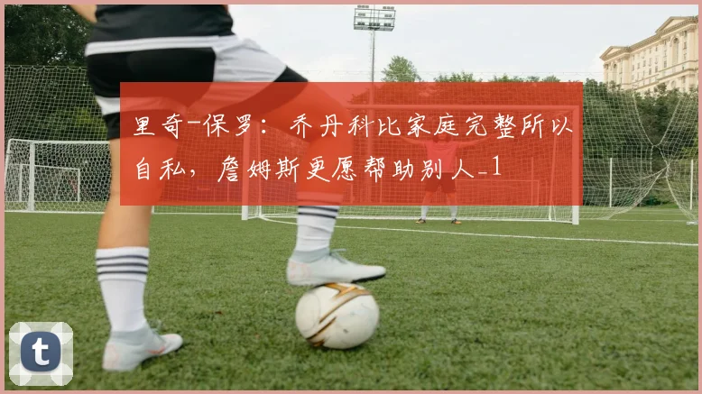 里奇-保罗：乔丹科比家庭完整所以自私，詹姆斯更愿帮助别人_1