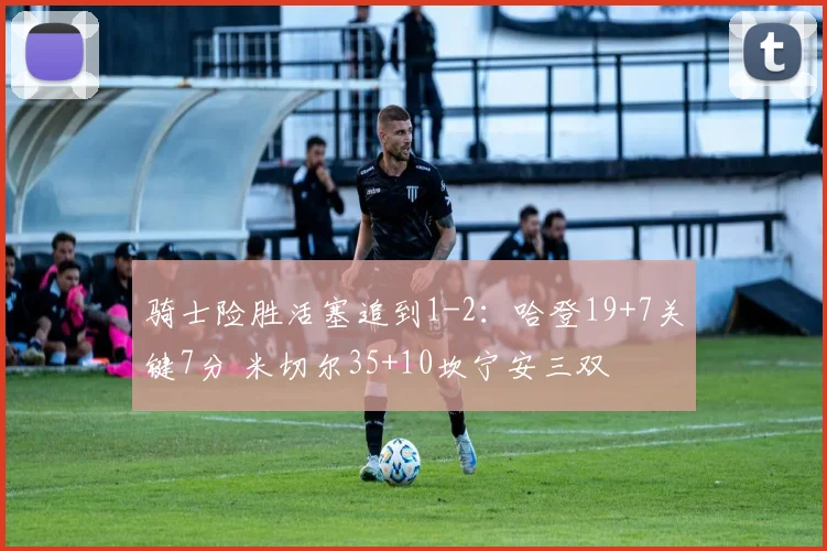 骑士险胜活塞追到1-2：哈登19+7关键7分 米切尔35+10坎宁安三双