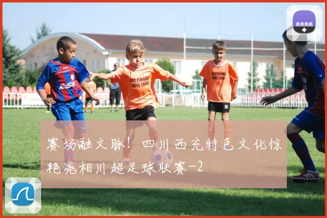 赛场融文脉！四川西充特色文化惊艳亮相川超足球联赛