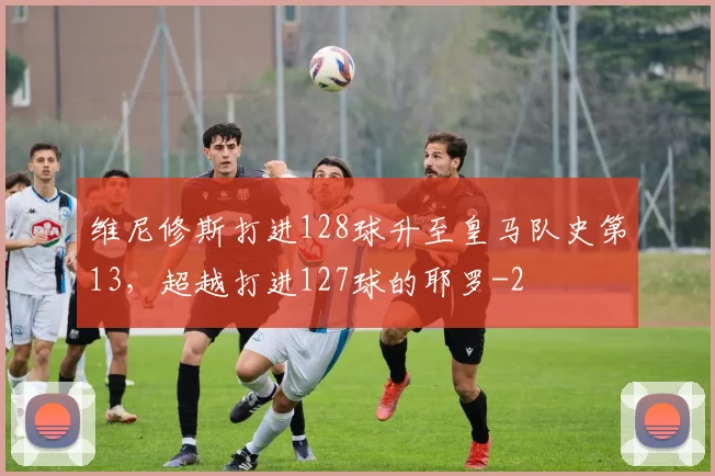 维尼修斯打进128球升至皇马队史第13，超越打进127球的耶罗