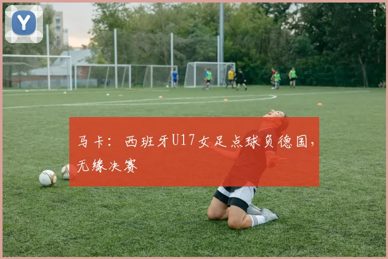 马卡：西班牙U17女足点球负德国，无缘决赛