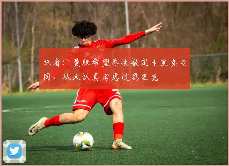 记者：曼联希望尽快敲定卡里克合同，从未认真考虑过恩里克