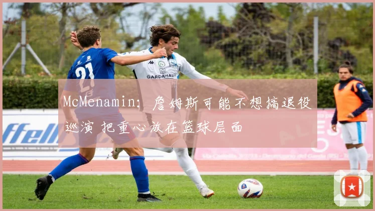 McMenamin：詹姆斯可能不想搞退役巡演 把重心放在篮球层面