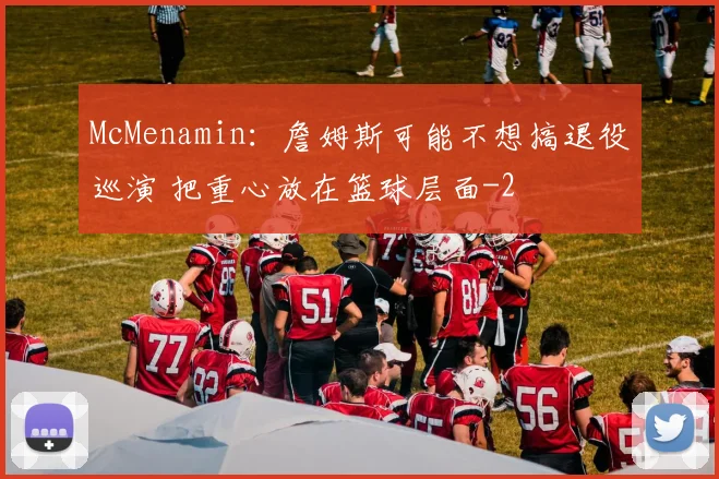 McMenamin：詹姆斯可能不想搞退役巡演 把重心放在篮球层面