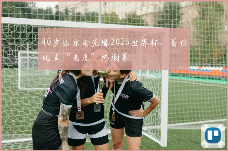 40岁法尔考无缘2026世界杯，哥伦比亚“老虎”终谢幕