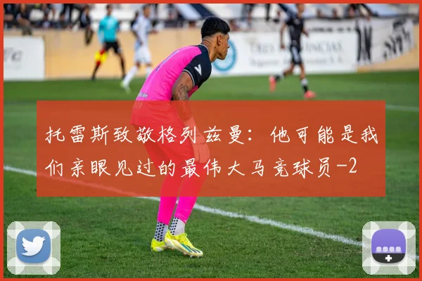 托雷斯致敬格列兹曼：他可能是我们亲眼见过的最伟大马竞球员
