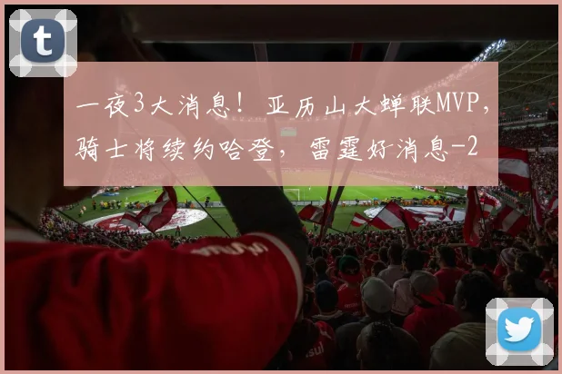 一夜3大消息！亚历山大蝉联MVP，骑士将续约哈登，雷霆好消息