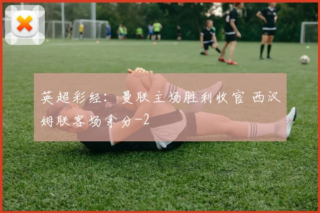 英超彩经：曼联主场胜利收官 西汉姆联客场拿分