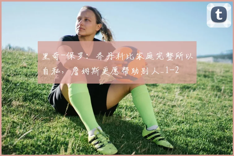 里奇-保罗：乔丹科比家庭完整所以自私，詹姆斯更愿帮助别人_1