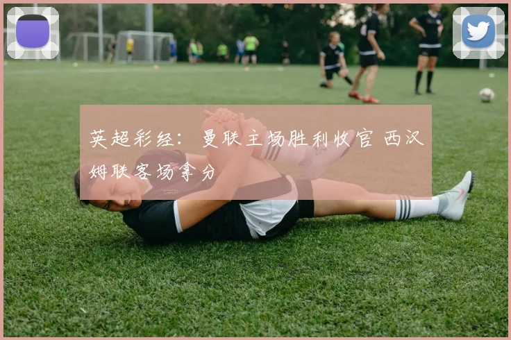 英超彩经：曼联主场胜利收官 西汉姆联客场拿分