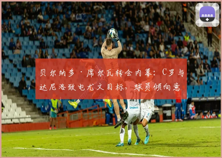 贝尔纳多·席尔瓦转会内幕：C罗与达尼洛致电尤文目标，球员倾向意甲西甲