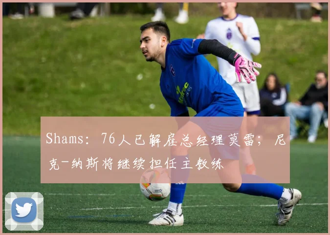 Shams：76人已解雇总经理莫雷；尼克-纳斯将继续担任主教练