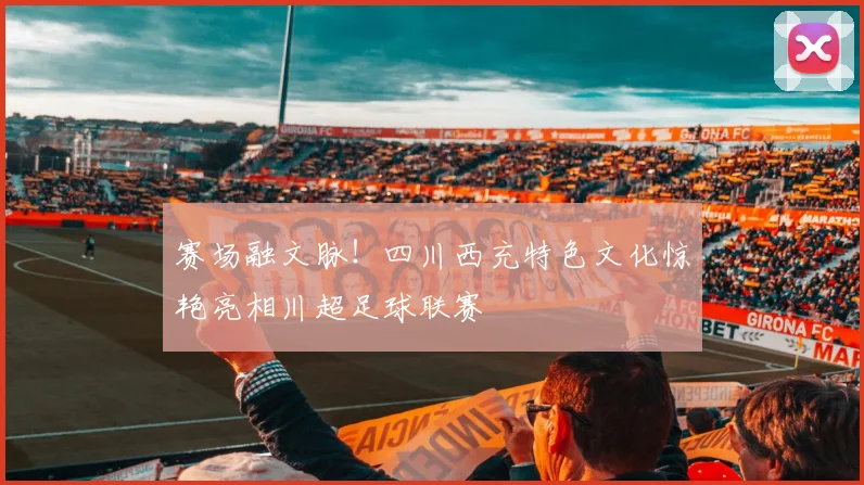 赛场融文脉！四川西充特色文化惊艳亮相川超足球联赛