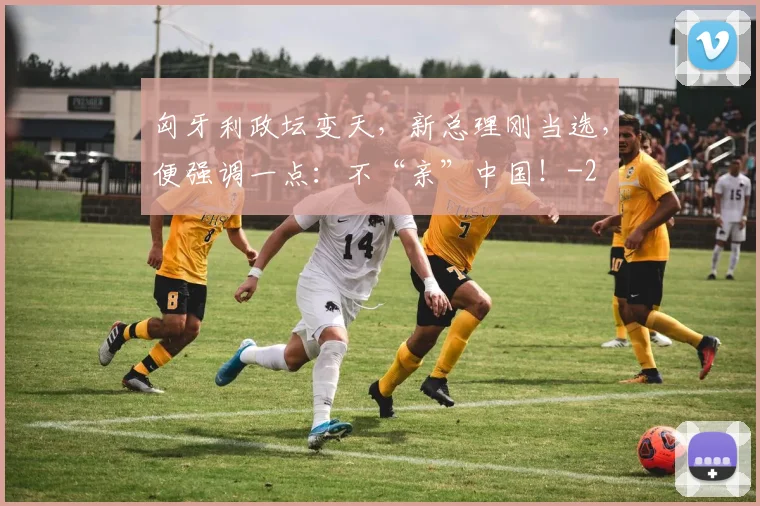 匈牙利政坛变天，新总理刚当选，便强调一点：不“亲”中国！