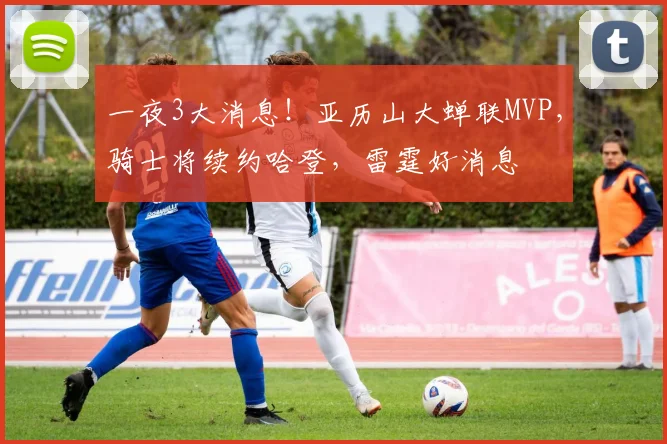 一夜3大消息！亚历山大蝉联MVP，骑士将续约哈登，雷霆好消息