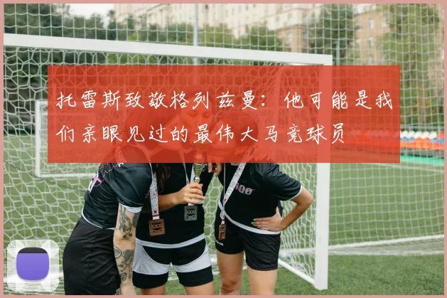 托雷斯致敬格列兹曼：他可能是我们亲眼见过的最伟大马竞球员