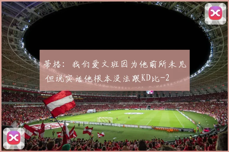 蒂格：我们爱文班因为他前所未见 但说实话他根本没法跟KD比