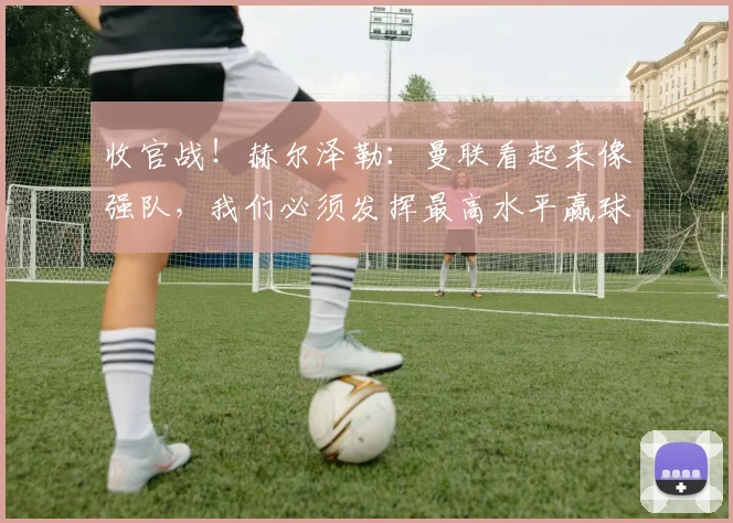 收官战！赫尔泽勒：曼联看起来像强队，我们必须发挥最高水平赢球
