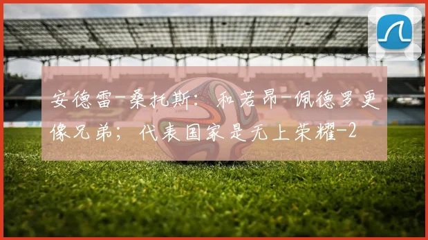 安德雷-桑托斯：和若昂-佩德罗更像兄弟；代表国家是无上荣耀