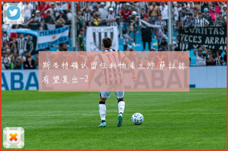 斯洛特确认留任利物浦主帅 萨拉赫有望复出