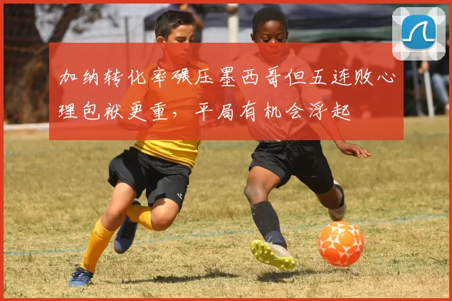 加纳转化率碾压墨西哥但五连败心理包袱更重，平局有机会浮起