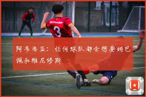 阿韦洛亚：任何球队都会想要姆巴佩和维尼修斯