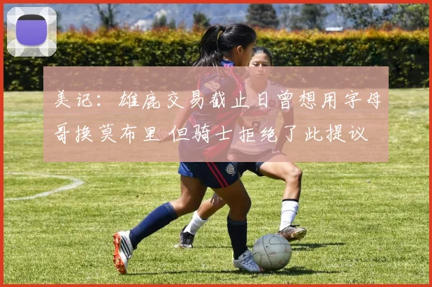 美记：雄鹿交易截止日曾想用字母哥换莫布里 但骑士拒绝了此提议