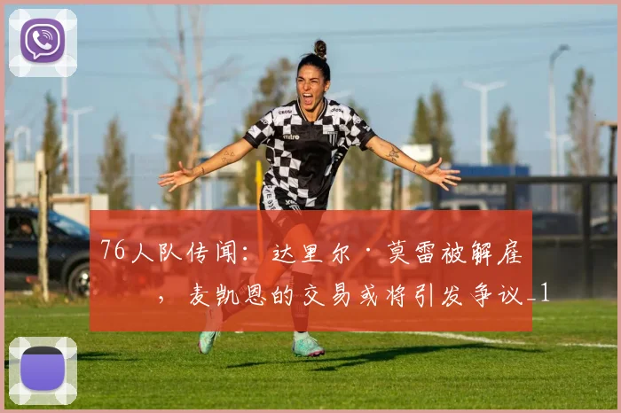 76人队传闻：达里尔·莫雷被解雇后，麦凯恩的交易或将引发争议_1