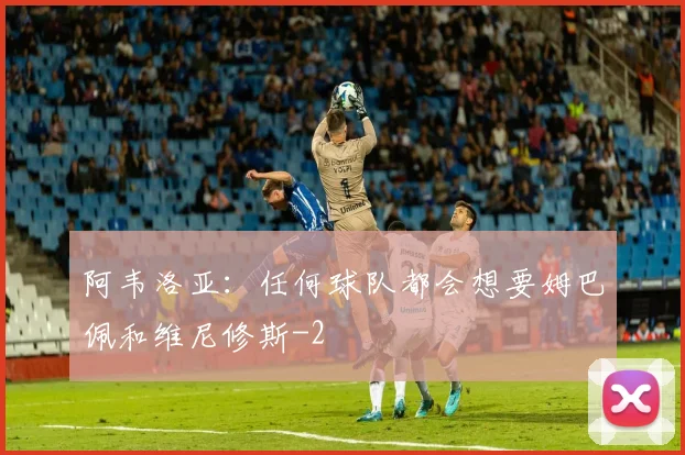 阿韦洛亚：任何球队都会想要姆巴佩和维尼修斯
