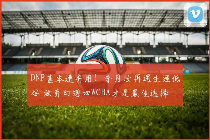 DNP基本遭弃用！李月汝再遇生涯低谷 放弃幻想回WCBA才是最佳选择