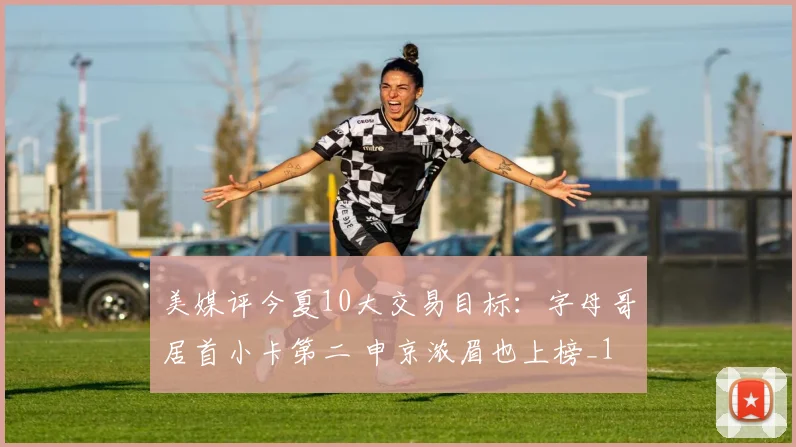 美媒评今夏10大交易目标：字母哥居首小卡第二 申京浓眉也上榜_1