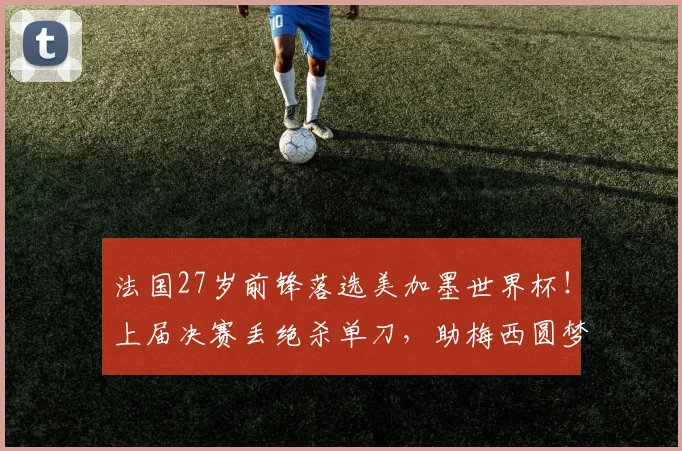 法国27岁前锋落选美加墨世界杯！上届决赛丢绝杀单刀，助梅西圆梦