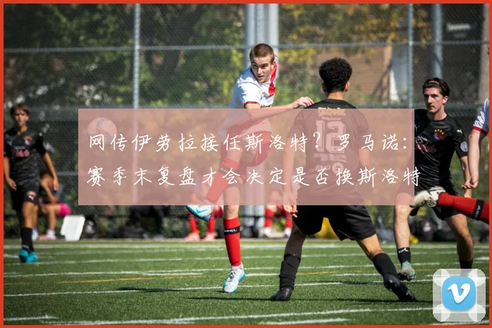 网传伊劳拉接任斯洛特？罗马诺：赛季末复盘才会决定是否换斯洛特
