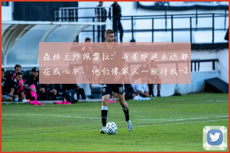 森林主帅佩雷拉：海港球迷永远都在我心中，他们像家人一般待我