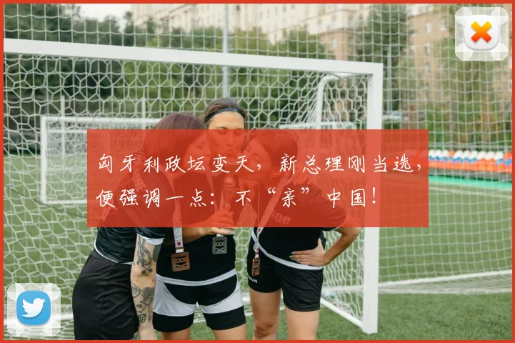 匈牙利政坛变天，新总理刚当选，便强调一点：不“亲”中国！