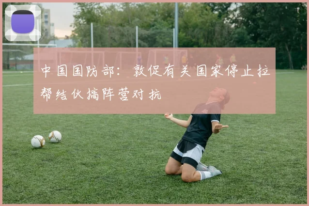 中国国防部：敦促有关国家停止拉帮结伙搞阵营对抗