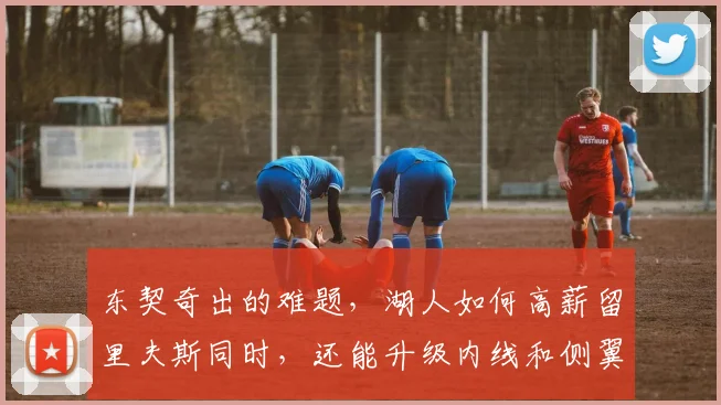 东契奇出的难题，湖人如何高薪留里夫斯同时，还能升级内线和侧翼